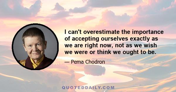 I can't overestimate the importance of accepting ourselves exactly as we are right now, not as we wish we were or think we ought to be.