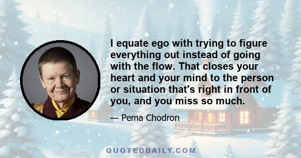 I equate ego with trying to figure everything out instead of going with the flow. That closes your heart and your mind to the person or situation that's right in front of you, and you miss so much.