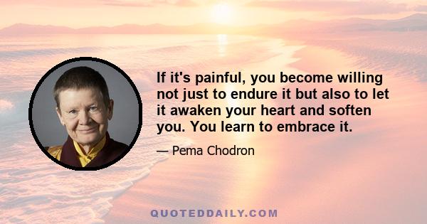 If it's painful, you become willing not just to endure it but also to let it awaken your heart and soften you. You learn to embrace it.