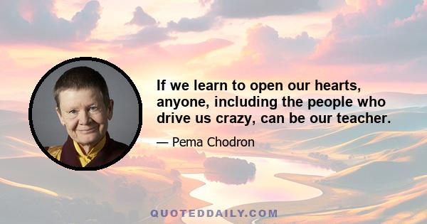 If we learn to open our hearts, anyone, including the people who drive us crazy, can be our teacher.