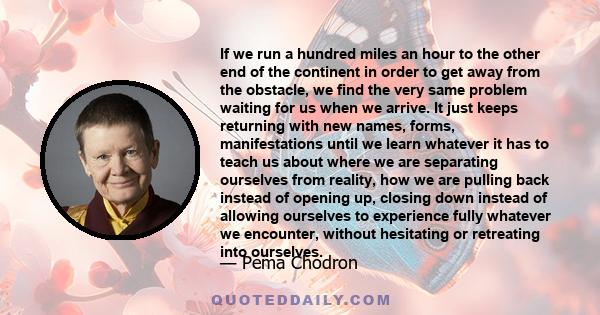 If we run a hundred miles an hour to the other end of the continent in order to get away from the obstacle, we find the very same problem waiting for us when we arrive. It just keeps returning with new names, forms,