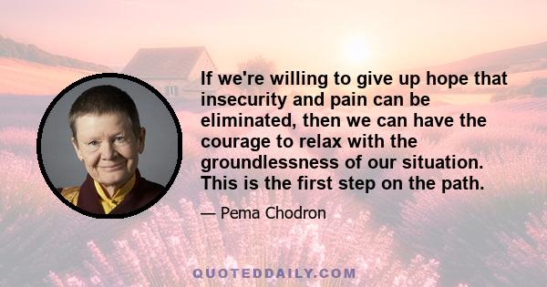 If we're willing to give up hope that insecurity and pain can be eliminated, then we can have the courage to relax with the groundlessness of our situation. This is the first step on the path.