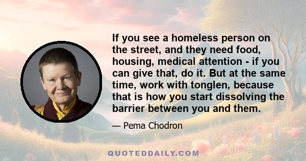 If you see a homeless person on the street, and they need food, housing, medical attention - if you can give that, do it. But at the same time, work with tonglen, because that is how you start dissolving the barrier