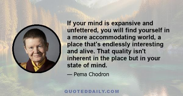 If your mind is expansive and unfettered, you will find yourself in a more accommodating world, a place that's endlessly interesting and alive. That quality isn't inherent in the place but in your state of mind.