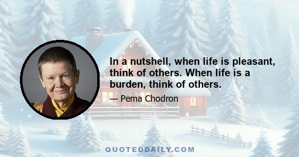 In a nutshell, when life is pleasant, think of others. When life is a burden, think of others.