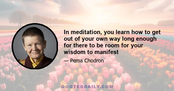 In meditation, you learn how to get out of your own way long enough for there to be room for your wisdom to manifest