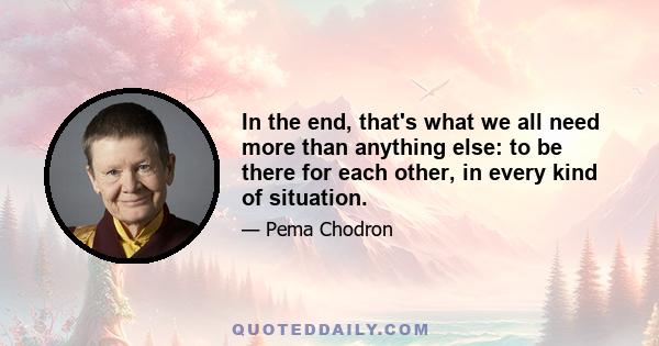 In the end, that's what we all need more than anything else: to be there for each other, in every kind of situation.