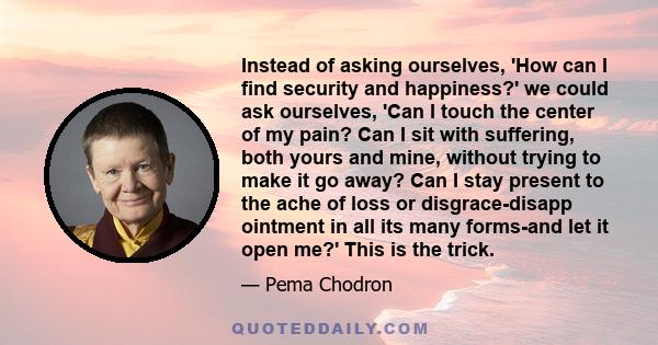 Instead of asking ourselves, 'How can I find security and happiness?' we could ask ourselves, 'Can I touch the center of my pain? Can I sit with suffering, both yours and mine, without trying to make it go away? Can I