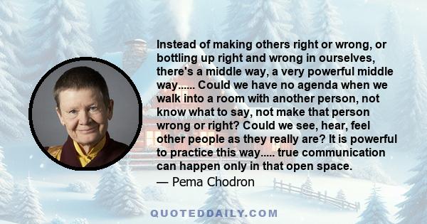 Instead of making others right or wrong, or bottling up right and wrong in ourselves, there's a middle way, a very powerful middle way...... Could we have no agenda when we walk into a room with another person, not know 