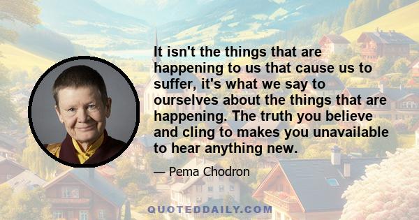 It isn't the things that are happening to us that cause us to suffer, it's what we say to ourselves about the things that are happening. The truth you believe and cling to makes you unavailable to hear anything new.