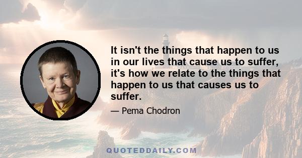 It isn't the things that happen to us in our lives that cause us to suffer, it's how we relate to the things that happen to us that causes us to suffer.