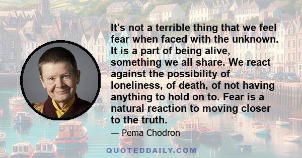 It's not a terrible thing that we feel fear when faced with the unknown. It is a part of being alive, something we all share. We react against the possibility of loneliness, of death, of not having anything to hold on