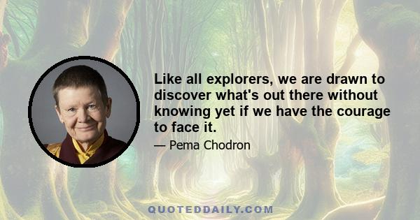 Like all explorers, we are drawn to discover what's out there without knowing yet if we have the courage to face it.