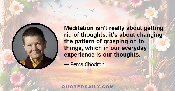 Meditation isn't really about getting rid of thoughts, it's about changing the pattern of grasping on to things, which in our everyday experience is our thoughts.