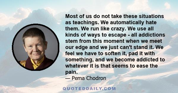 Most of us do not take these situations as teachings. We automatically hate them. We run like crazy. We use all kinds of ways to escape - all addictions stem from this moment when we meet our edge and we just can't