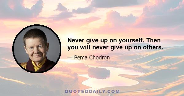 Never give up on yourself. Then you will never give up on others.