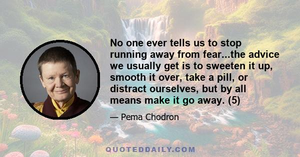 No one ever tells us to stop running away from fear...the advice we usually get is to sweeten it up, smooth it over, take a pill, or distract ourselves, but by all means make it go away. (5)