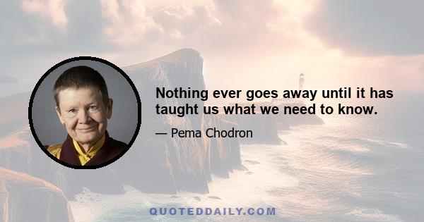 Nothing ever goes away until it has taught us what we need to know.