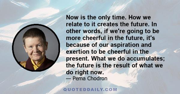 Now is the only time. How we relate to it creates the future. In other words, if we're going to be more cheerful in the future, it's because of our aspiration and exertion to be cheerful in the present. What we do