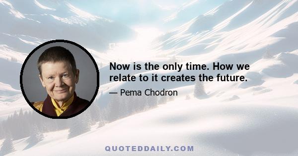 Now is the only time. How we relate to it creates the future.