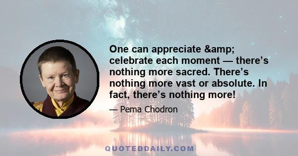 One can appreciate & celebrate each moment — there’s nothing more sacred. There’s nothing more vast or absolute. In fact, there’s nothing more!