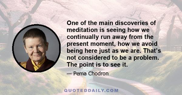 One of the main discoveries of meditation is seeing how we continually run away from the present moment, how we avoid being here just as we are. That’s not considered to be a problem. The point is to see it.