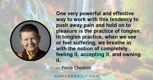 One very powerful and effective way to work with this tendency to push away pain and hold on to pleasure is the practice of tonglen.  In tonglen practice, when we see or feel suffering, we  breathe in with the notion of 