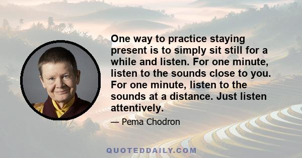 One way to practice staying present is to simply sit still for a while and listen. For one minute, listen to the sounds close to you. For one minute, listen to the sounds at a distance. Just listen attentively.