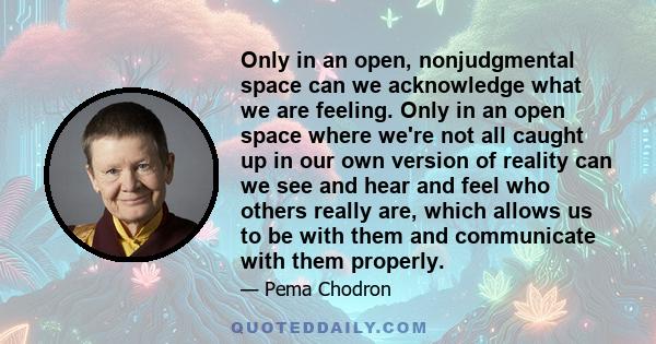 Only in an open, nonjudgmental space can we acknowledge what we are feeling. Only in an open space where we're not all caught up in our own version of reality can we see and hear and feel who others really are, which