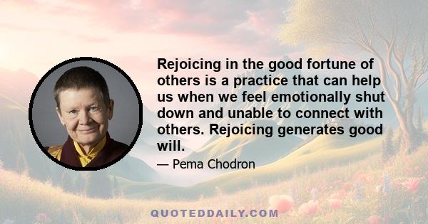 Rejoicing in the good fortune of others is a practice that can help us when we feel emotionally shut down and unable to connect with others. Rejoicing generates good will.