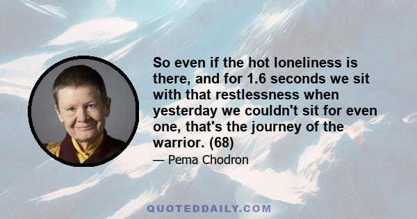 So even if the hot loneliness is there, and for 1.6 seconds we sit with that restlessness when yesterday we couldn't sit for even one, that's the journey of the warrior. (68)