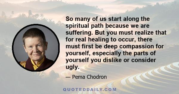 So many of us start along the spiritual path because we are suffering. But you must realize that for real healing to occur, there must first be deep compassion for yourself, especially the parts of yourself you dislike