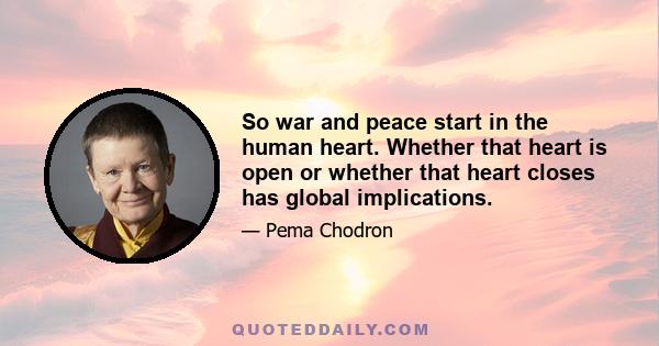 So war and peace start in the human heart. Whether that heart is open or whether that heart closes has global implications.