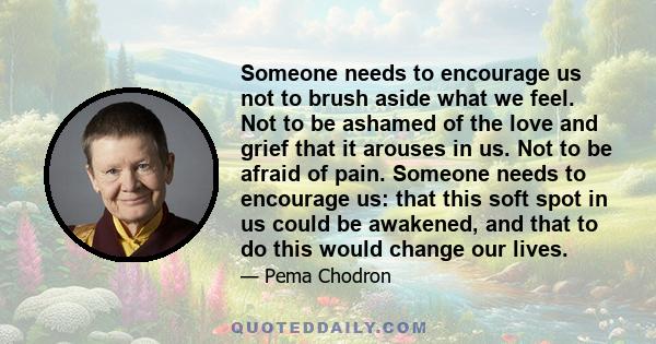 Someone needs to encourage us not to brush aside what we feel. Not to be ashamed of the love and grief that it arouses in us. Not to be afraid of pain. Someone needs to encourage us: that this soft spot in us could be