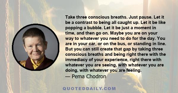 Take three conscious breaths. Just pause. Let it be a contrast to being all caught up. Let it be like popping a bubble. Let it be just a moment in time, and then go on. Maybe you are on your way to whatever you need to