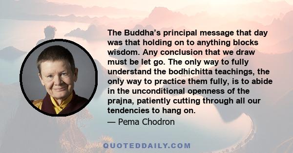 The Buddha’s principal message that day was that holding on to anything blocks wisdom. Any conclusion that we draw must be let go. The only way to fully understand the bodhichitta teachings, the only way to practice