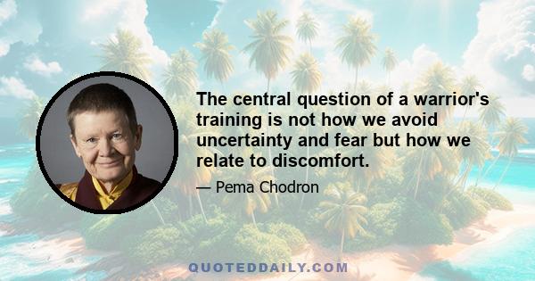 The central question of a warrior's training is not how we avoid uncertainty and fear but how we relate to discomfort.