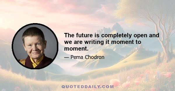 The future is completely open and we are writing it moment to moment.