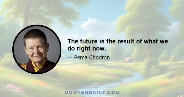 The future is the result of what we do right now.