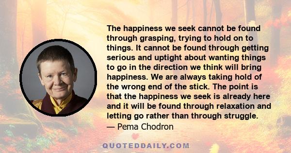 The happiness we seek cannot be found through grasping, trying to hold on to things. It cannot be found through getting serious and uptight about wanting things to go in the direction we think will bring happiness. We