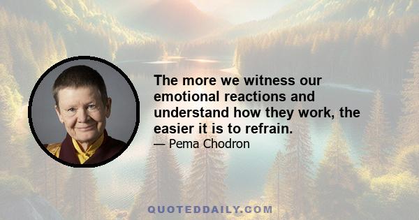 The more we witness our emotional reactions and understand how they work, the easier it is to refrain.