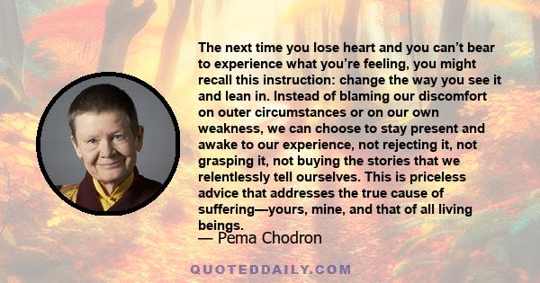 The next time you lose heart and you can’t bear to experience what you’re feeling, you might recall this instruction: change the way you see it and lean in. Instead of blaming our discomfort on outer circumstances or on 