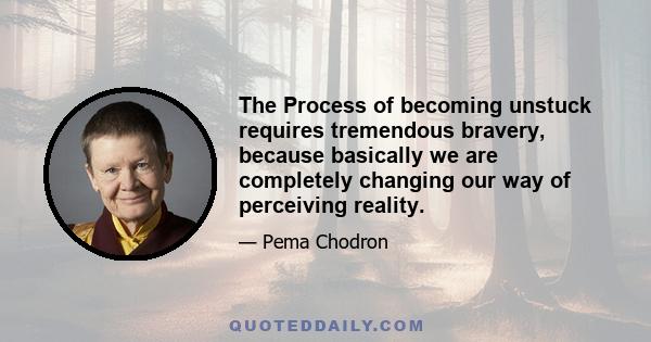 The Process of becoming unstuck requires tremendous bravery, because basically we are completely changing our way of perceiving reality.