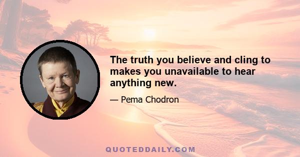 The truth you believe and cling to makes you unavailable to hear anything new.