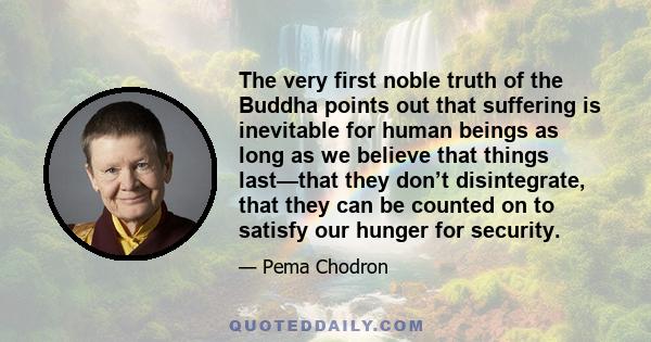 The very first noble truth of the Buddha points out that suffering is inevitable for human beings as long as we believe that things last—that they don’t disintegrate, that they can be counted on to satisfy our hunger