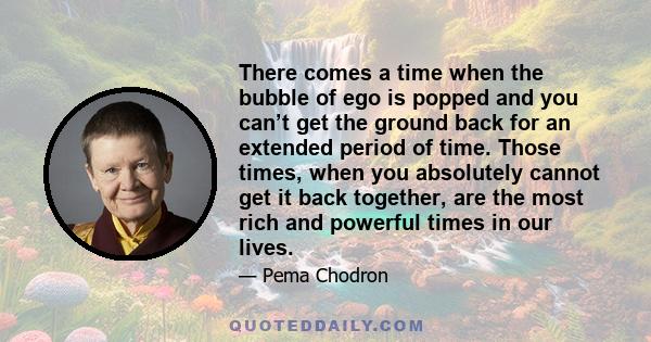 There comes a time when the bubble of ego is popped and you can’t get the ground back for an extended period of time. Those times, when you absolutely cannot get it back together, are the most rich and powerful times in 