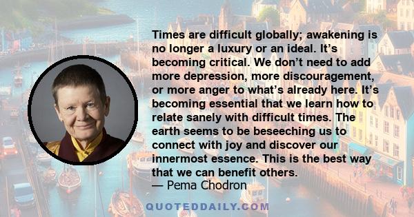 Times are difficult globally; awakening is no longer a luxury or an ideal. It’s becoming critical. We don’t need to add more depression, more discouragement, or more anger to what’s already here. It’s becoming essential 