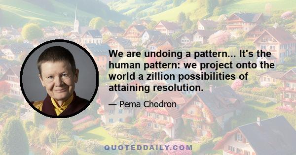 We are undoing a pattern... It's the human pattern: we project onto the world a zillion possibilities of attaining resolution.