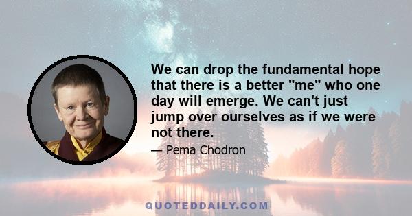 We can drop the fundamental hope that there is a better me who one day will emerge. We can't just jump over ourselves as if we were not there.