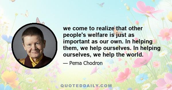 we come to realize that other people's welfare is just as important as our own. In helping them, we help ourselves. In helping ourselves, we help the world.